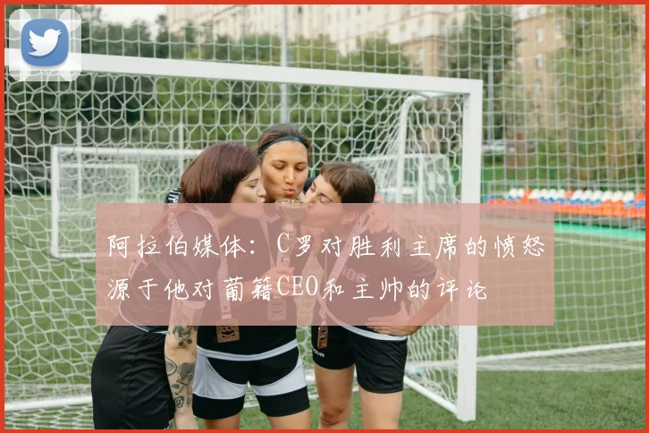 阿拉伯媒体：C罗对胜利主席的愤怒源于他对葡籍CEO和主帅的评论