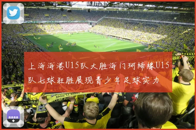 上海海港U15队大胜海门珂缔缘U15队七球狂胜展现青少年足球实力
