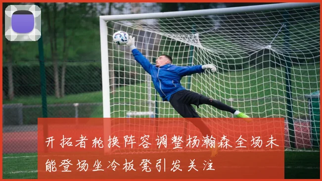 开拓者轮换阵容调整杨瀚森全场未能登场坐冷板凳引发关注