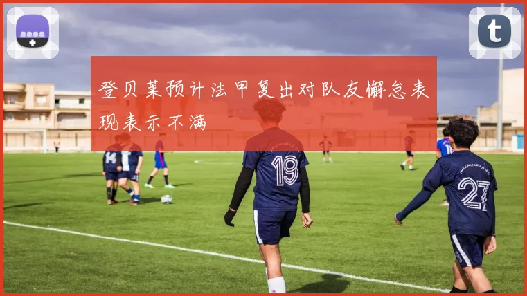 登贝莱预计法甲复出对队友懈怠表现表示不满