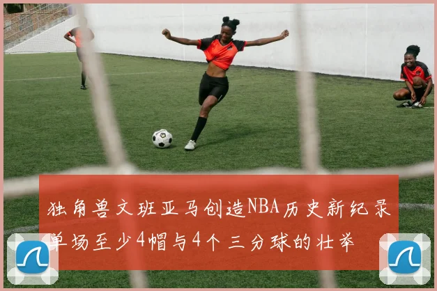独角兽文班亚马创造NBA历史新纪录单场至少4帽与4个三分球的壮举
