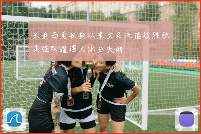 米利西奇执教以来女足未能战胜欧美强队遭遇大比分失利