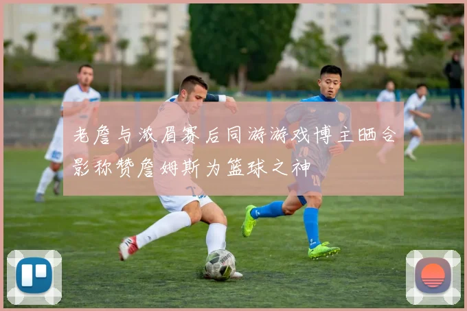 老詹与浓眉赛后同游游戏博主晒合影称赞詹姆斯为篮球之神