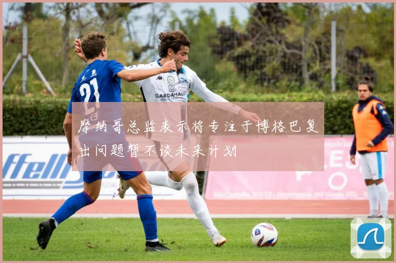 摩纳哥总监表示将专注于博格巴复出问题暂不谈未来计划