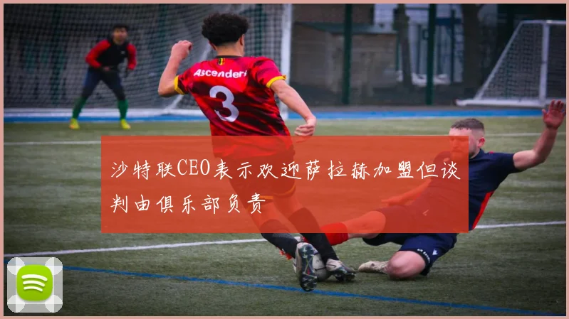 沙特联CEO表示欢迎萨拉赫加盟但谈判由俱乐部负责