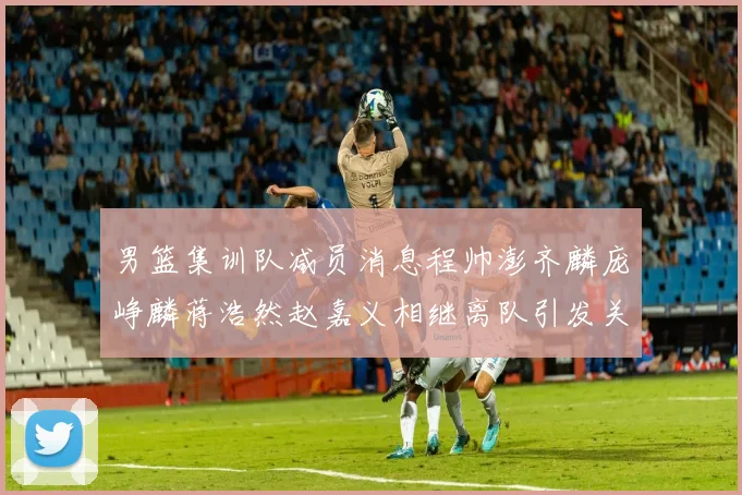 男篮集训队减员消息程帅澎齐麟庞峥麟蒋浩然赵嘉义相继离队引发关注