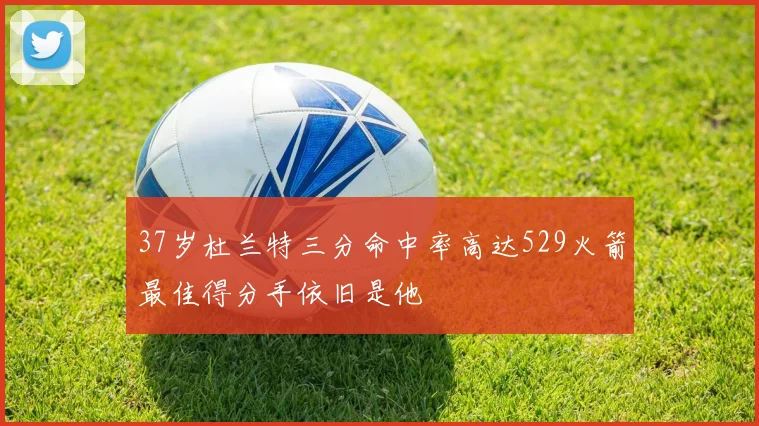37岁杜兰特三分命中率高达529火箭最佳得分手依旧是他