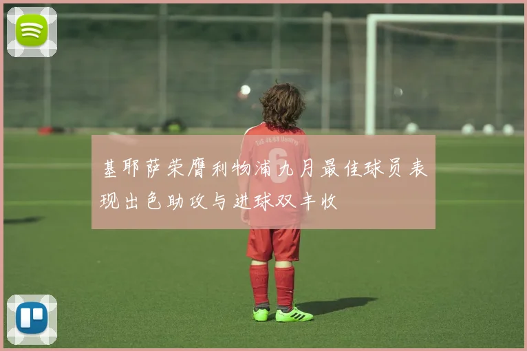 基耶萨荣膺利物浦九月最佳球员表现出色助攻与进球双丰收