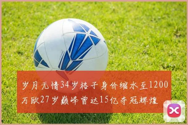 岁月无情34岁格子身价缩水至1200万欧27岁巅峰曾达15亿夺冠辉煌