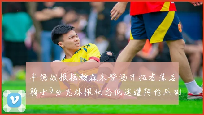 半场战报杨瀚森未登场开拓者落后骑士9分克林根状态低迷遭阿伦压制