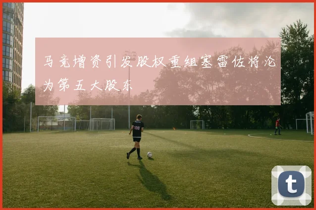马竞增资引发股权重组塞雷佐将沦为第五大股东