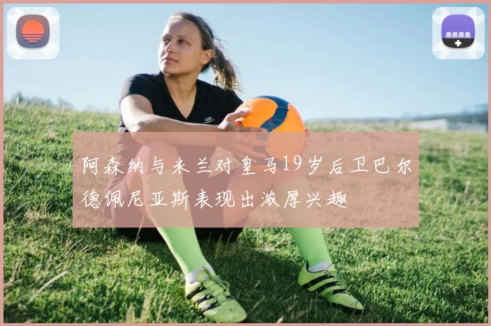 阿森纳与米兰对皇马19岁后卫巴尔德佩尼亚斯表现出浓厚兴趣