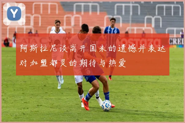 阿斯拉尼谈离开国米的遗憾并表达对加盟都灵的期待与热爱