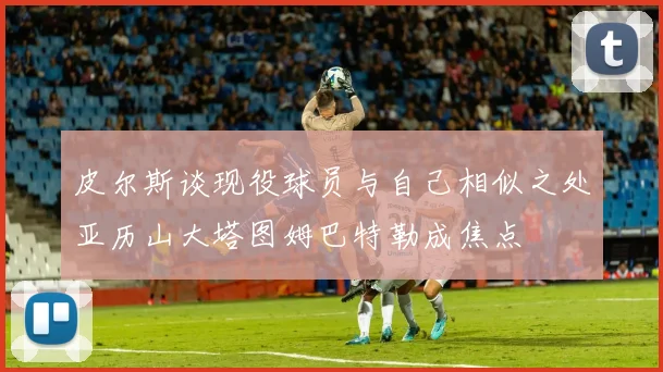 皮尔斯谈现役球员与自己相似之处亚历山大塔图姆巴特勒成焦点