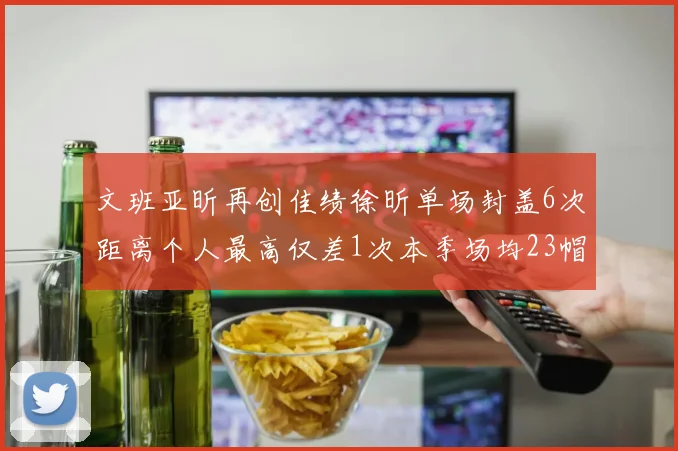 文班亚昕再创佳绩徐昕单场封盖6次距离个人最高仅差1次本季场均23帽领跑联盟