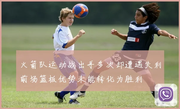 火箭队运动战出手多次却遭遇失利前场篮板优势未能转化为胜利