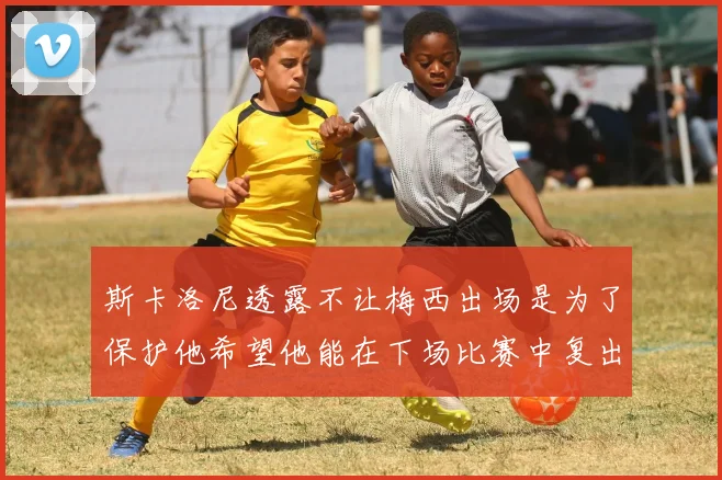 斯卡洛尼透露不让梅西出场是为了保护他希望他能在下场比赛中复出