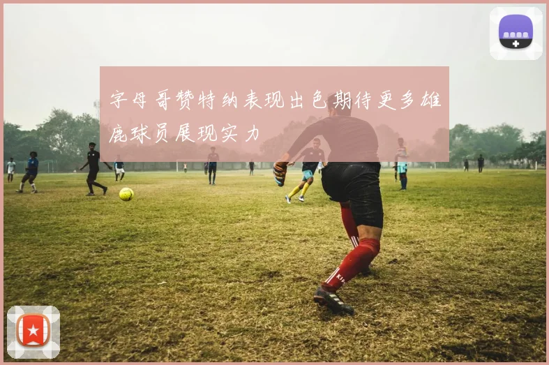 字母哥赞特纳表现出色期待更多雄鹿球员展现实力