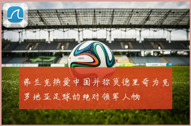 弗兰克热爱中国并称莫德里奇为克罗地亚足球的绝对领军人物