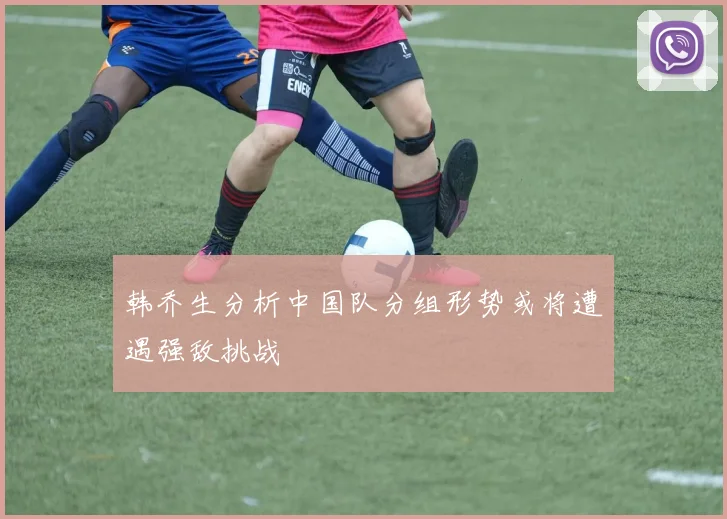 韩乔生分析中国队分组形势或将遭遇强敌挑战