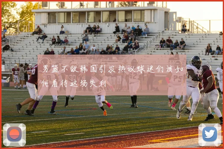 男篮不敌韩国引发热议球迷们该如何看待这场失利