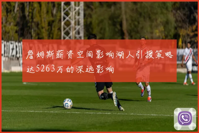 詹姆斯薪资空间影响湖人引援策略达5263万的深远影响