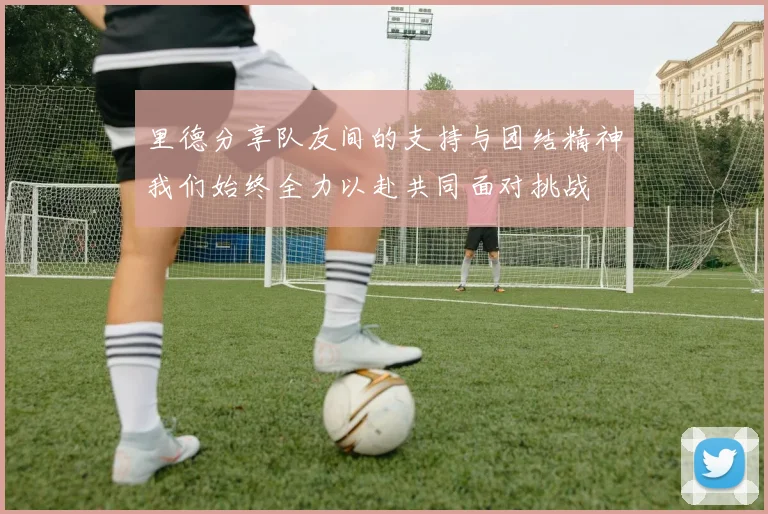 里德分享队友间的支持与团结精神我们始终全力以赴共同面对挑战