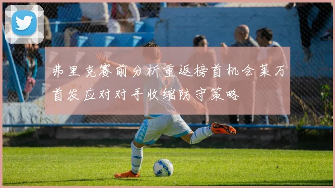 弗里克赛前分析重返榜首机会莱万首发应对对手收缩防守策略