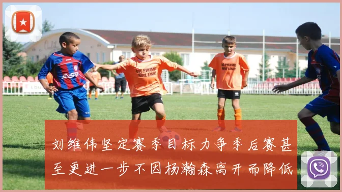 刘维伟坚定赛季目标力争季后赛甚至更进一步不因杨瀚森离开而降低标准