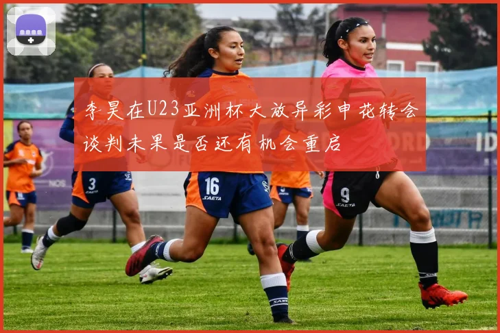李昊在U23亚洲杯大放异彩申花转会谈判未果是否还有机会重启