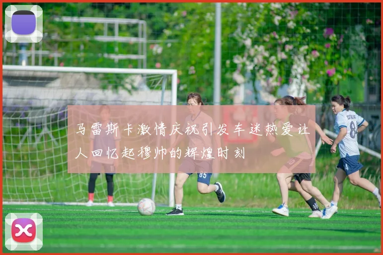 马雷斯卡激情庆祝引发车迷热爱让人回忆起穆帅的辉煌时刻
