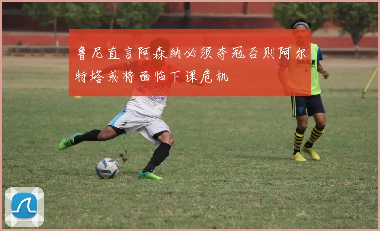 鲁尼直言阿森纳必须夺冠否则阿尔特塔或将面临下课危机