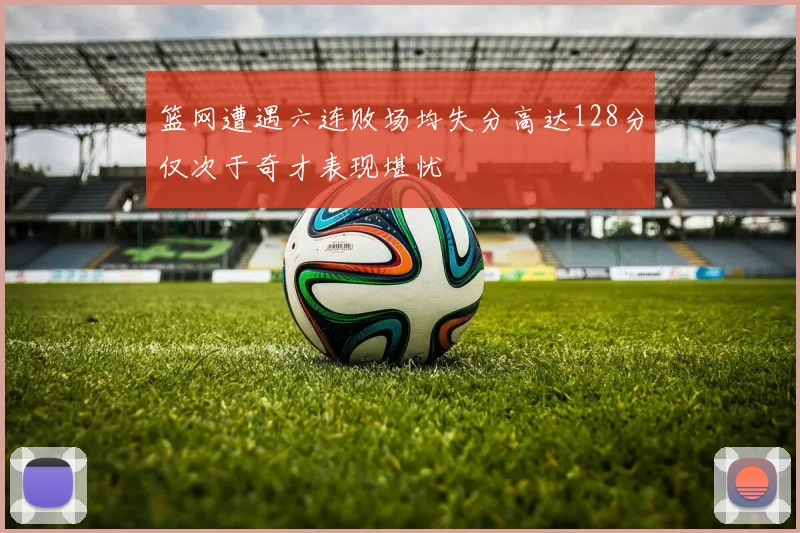 篮网遭遇六连败场均失分高达128分仅次于奇才表现堪忧